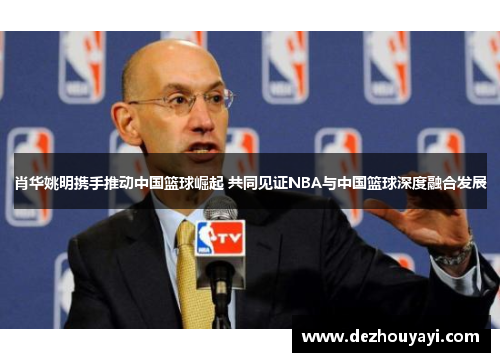 肖华姚明携手推动中国篮球崛起 共同见证NBA与中国篮球深度融合发展